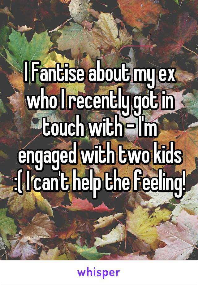 I Fantise about my ex who I recently got in touch with - I'm engaged with two kids :( I can't help the feeling! 