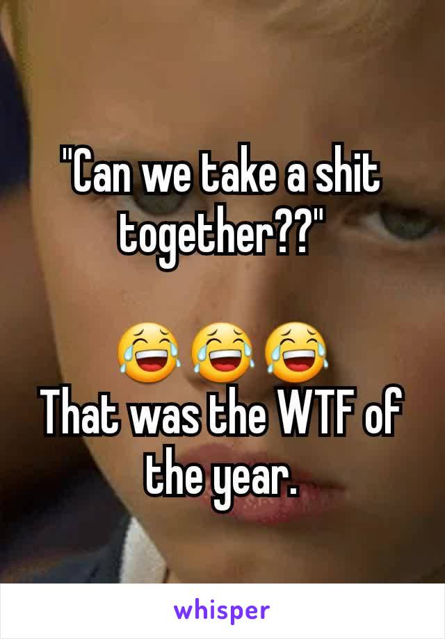 "Can we take a shit together??"

😂😂😂
That was the WTF of the year.