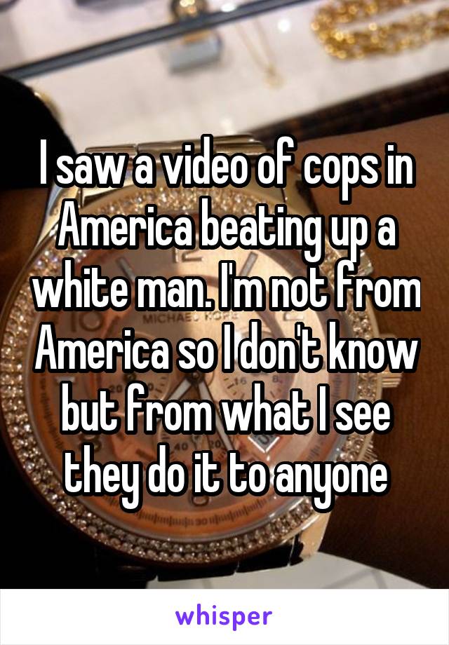 I saw a video of cops in America beating up a white man. I'm not from America so I don't know but from what I see they do it to anyone