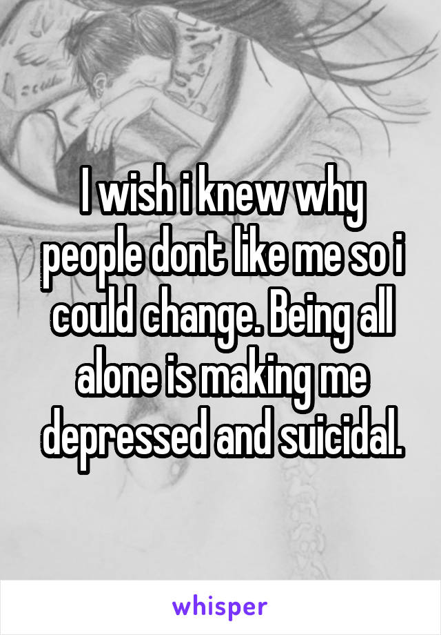 I wish i knew why people dont like me so i could change. Being all alone is making me depressed and suicidal.