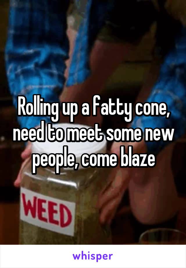 Rolling up a fatty cone, need to meet some new people, come blaze