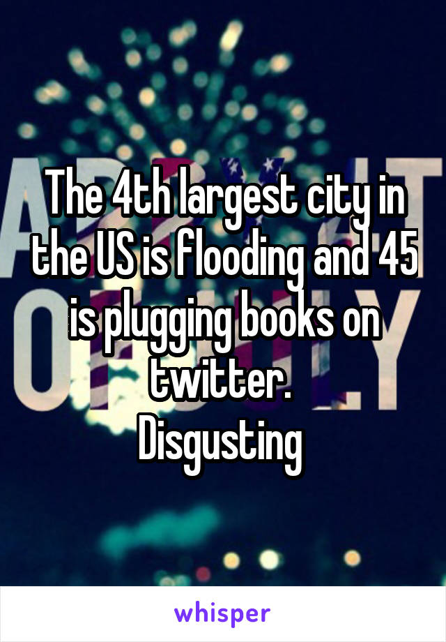 The 4th largest city in the US is flooding and 45 is plugging books on twitter. 
Disgusting 