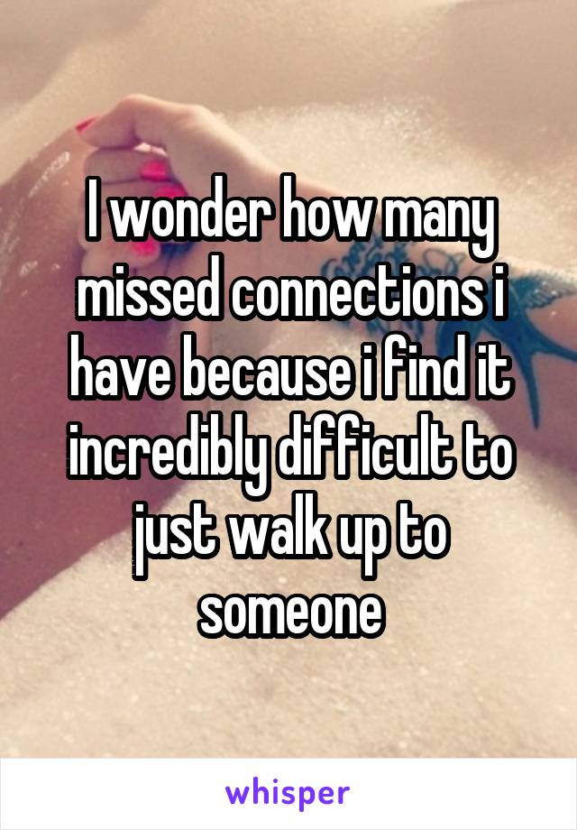 I wonder how many missed connections i have because i find it incredibly difficult to just walk up to someone