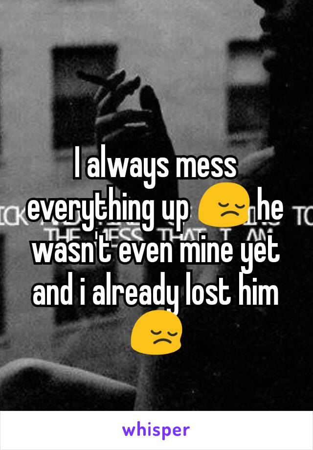 I always mess everything up 😔 he wasn't even mine yet and i already lost him 😔