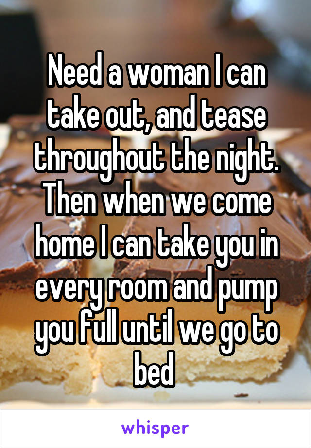 Need a woman I can take out, and tease throughout the night. Then when we come home I can take you in every room and pump you full until we go to bed 