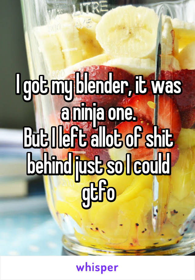 I got my blender, it was a ninja one.
But I left allot of shit behind just so I could gtfo