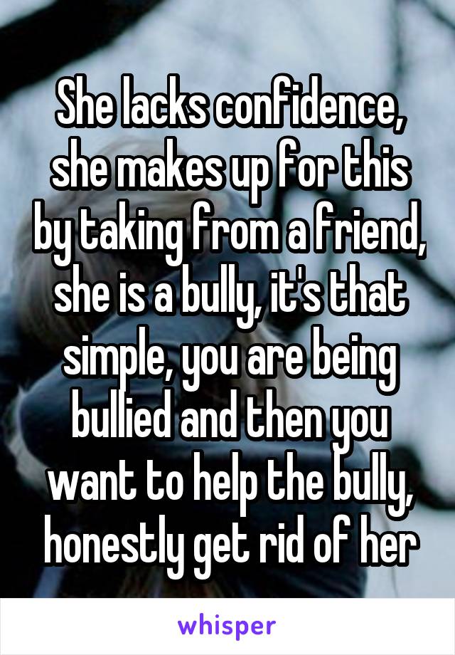 She lacks confidence, she makes up for this by taking from a friend, she is a bully, it's that simple, you are being bullied and then you want to help the bully, honestly get rid of her