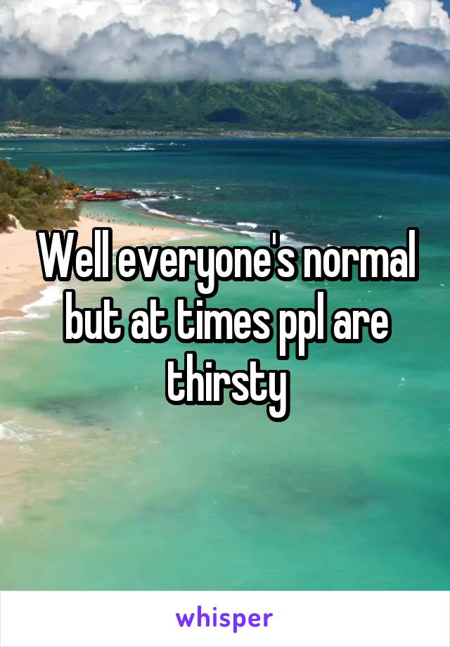 Well everyone's normal but at times ppl are thirsty