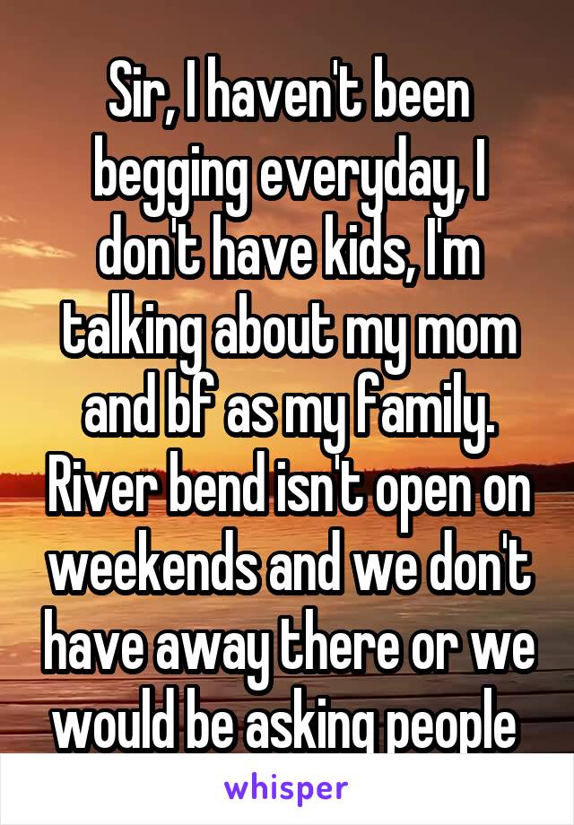 Sir, I haven't been begging everyday, I don't have kids, I'm talking about my mom and bf as my family. River bend isn't open on weekends and we don't have away there or we would be asking people 