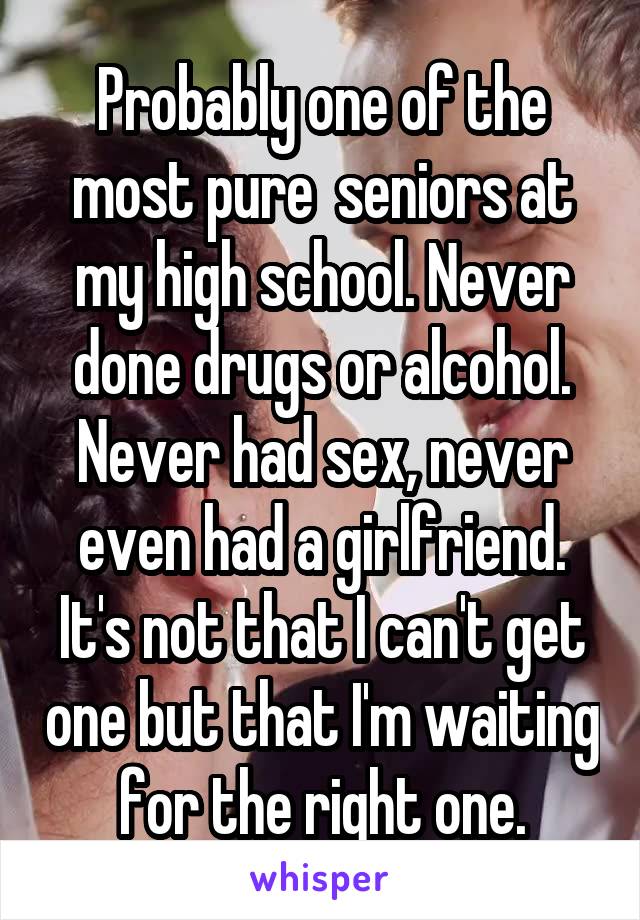 Probably one of the most pure  seniors at my high school. Never done drugs or alcohol. Never had sex, never even had a girlfriend. It's not that I can't get one but that I'm waiting for the right one.