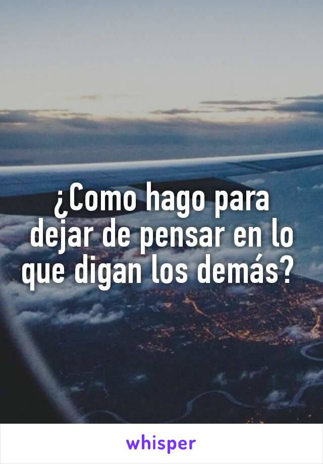 ¿Como hago para dejar de pensar en lo que digan los demás? 