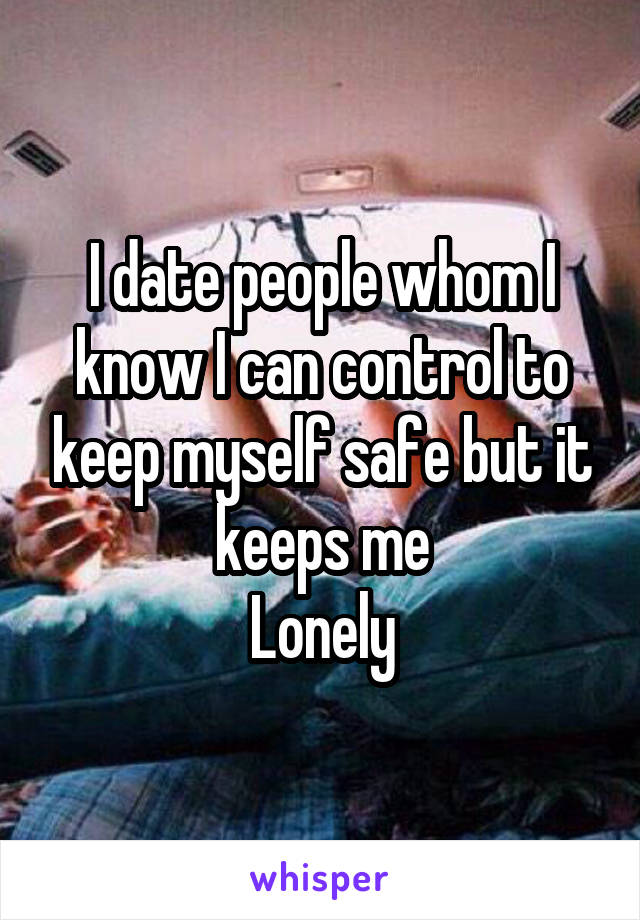 I date people whom I know I can control to keep myself safe but it keeps me
Lonely