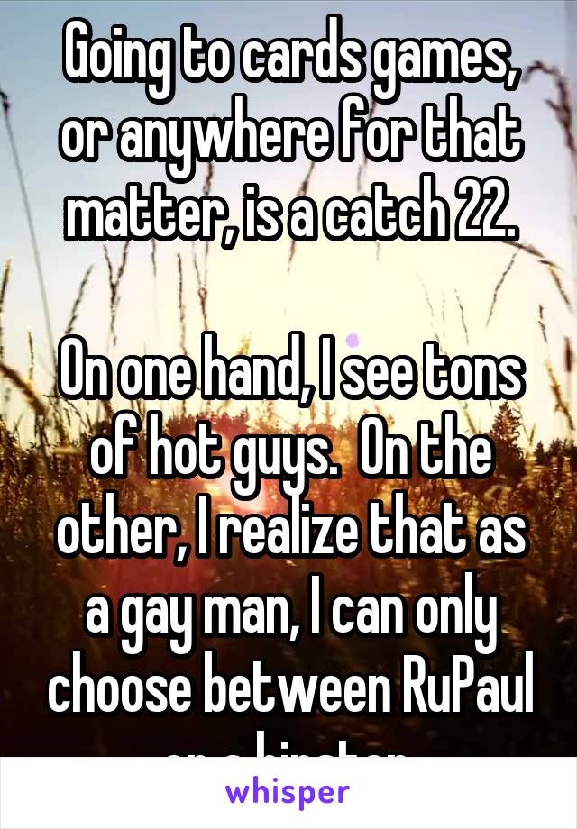 Going to cards games, or anywhere for that matter, is a catch 22.

On one hand, I see tons of hot guys.  On the other, I realize that as a gay man, I can only choose between RuPaul or a hipster.