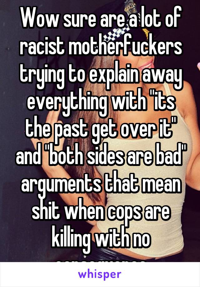 Wow sure are a lot of racist motherfuckers trying to explain away everything with "its the past get over it" and "both sides are bad" arguments that mean shit when cops are killing with no consequence