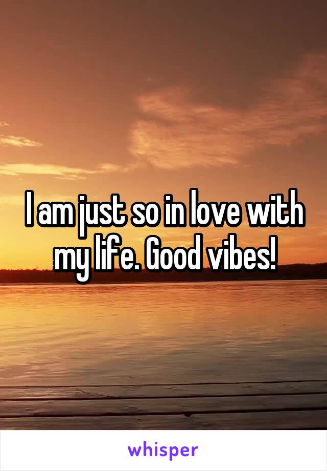 I am just so in love with my life. Good vibes!