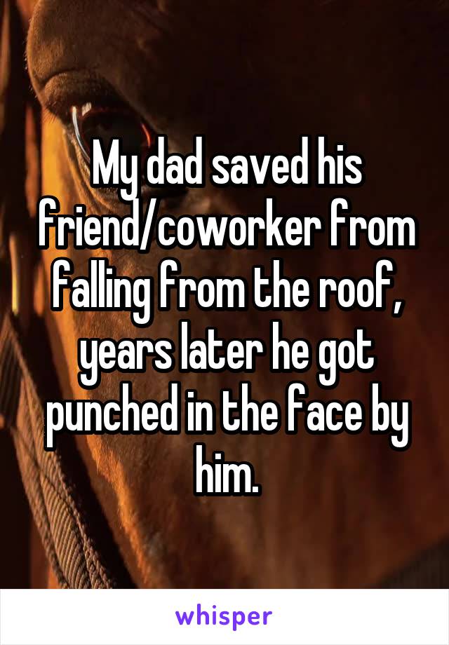 My dad saved his friend/coworker from falling from the roof, years later he got punched in the face by him.