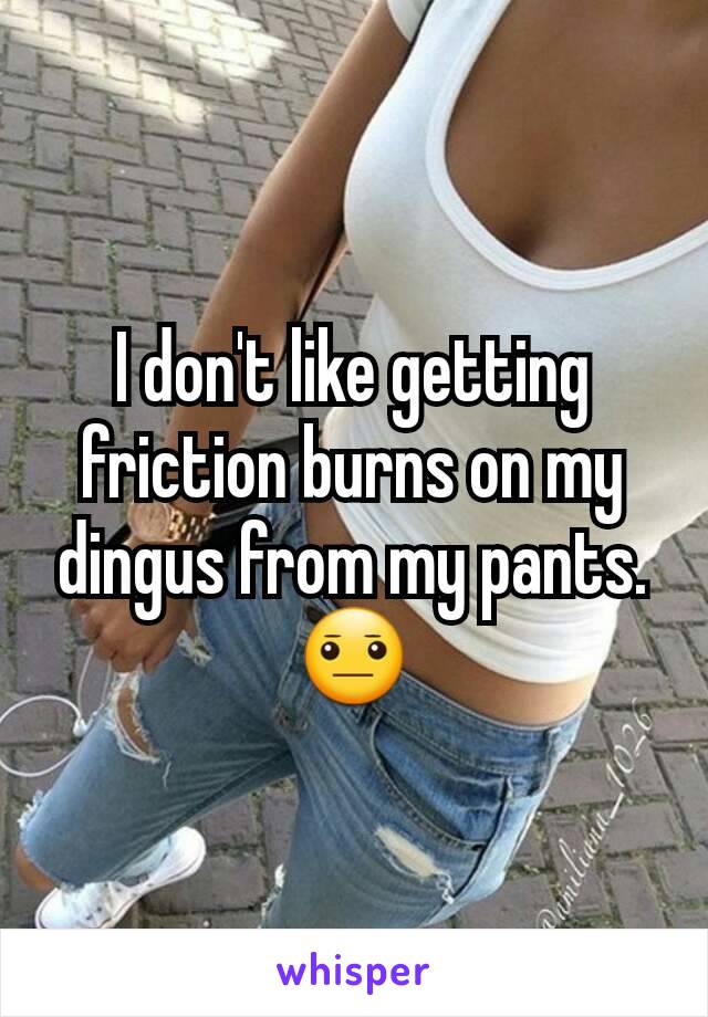 I don't like getting friction burns on my dingus from my pants.
😐