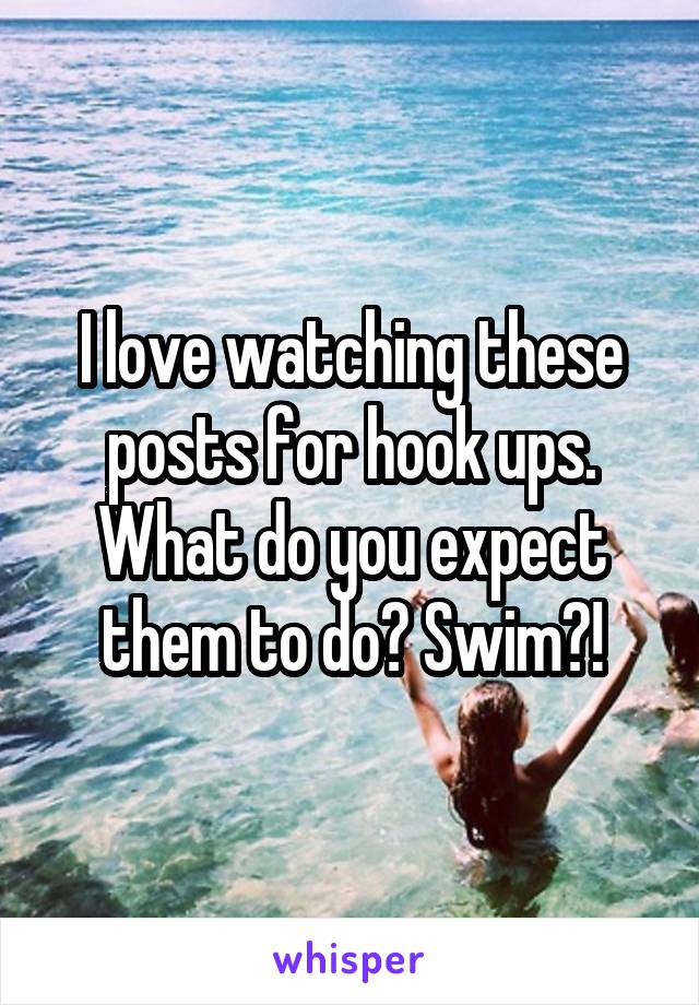 I love watching these posts for hook ups. What do you expect them to do? Swim?!