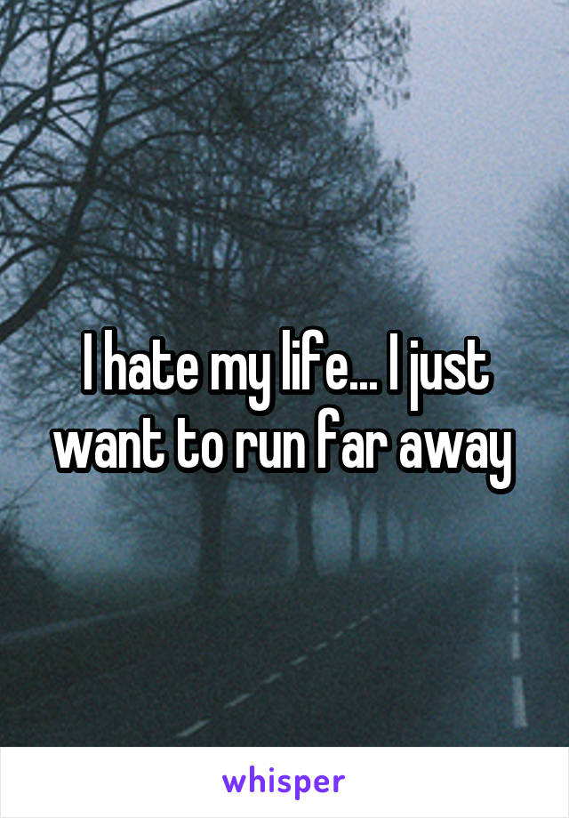 I hate my life... I just want to run far away 