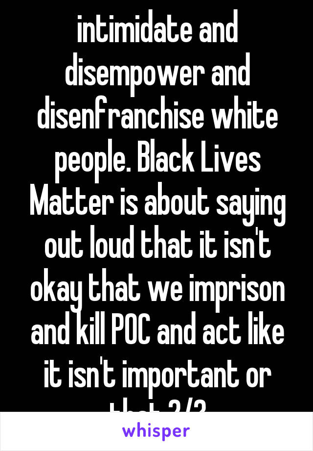 intimidate and disempower and disenfranchise white people. Black Lives Matter is about saying out loud that it isn't okay that we imprison and kill POC and act like it isn't important or that 2/?