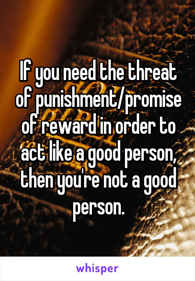 If you need the threat of punishment/promise of reward in order to act like a good person, then you're not a good person.