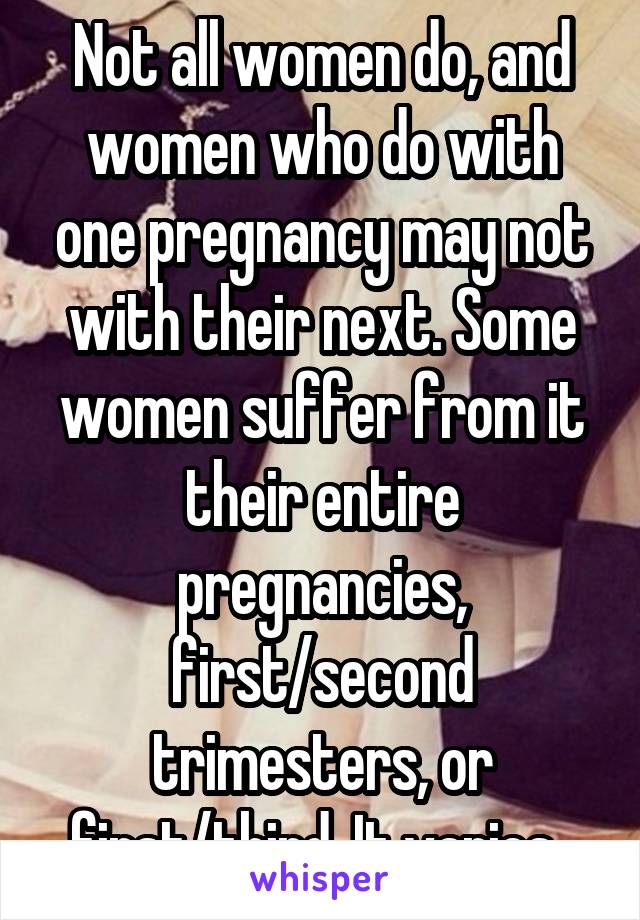 Not all women do, and women who do with one pregnancy may not with their next. Some women suffer from it their entire pregnancies, first/second trimesters, or first/third. It varies. 