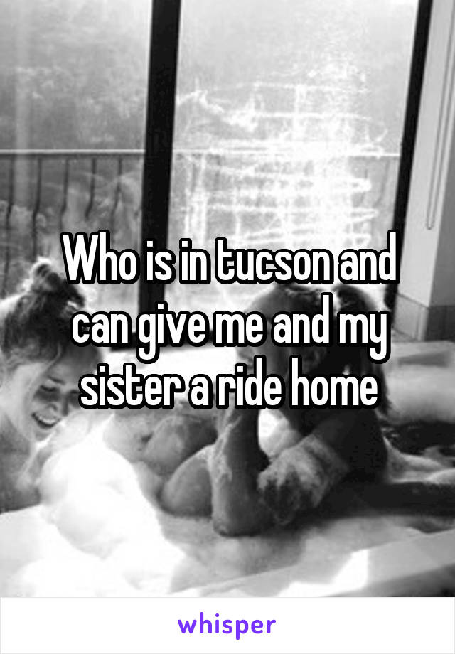 Who is in tucson and can give me and my sister a ride home