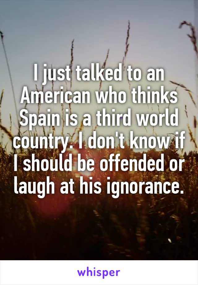 I just talked to an American who thinks Spain is a third world country. I don't know if I should be offended or laugh at his ignorance. 