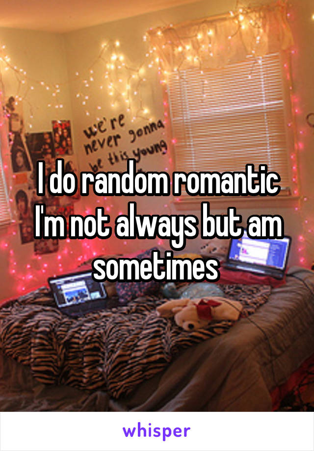 I do random romantic I'm not always but am sometimes 