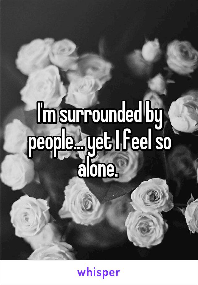 I'm surrounded by people... yet I feel so alone. 