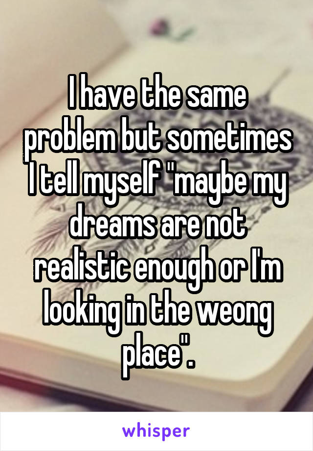 I have the same problem but sometimes I tell myself "maybe my dreams are not realistic enough or I'm looking in the weong place".