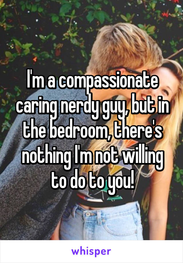 I'm a compassionate caring nerdy guy, but in the bedroom, there's nothing I'm not willing to do to you!