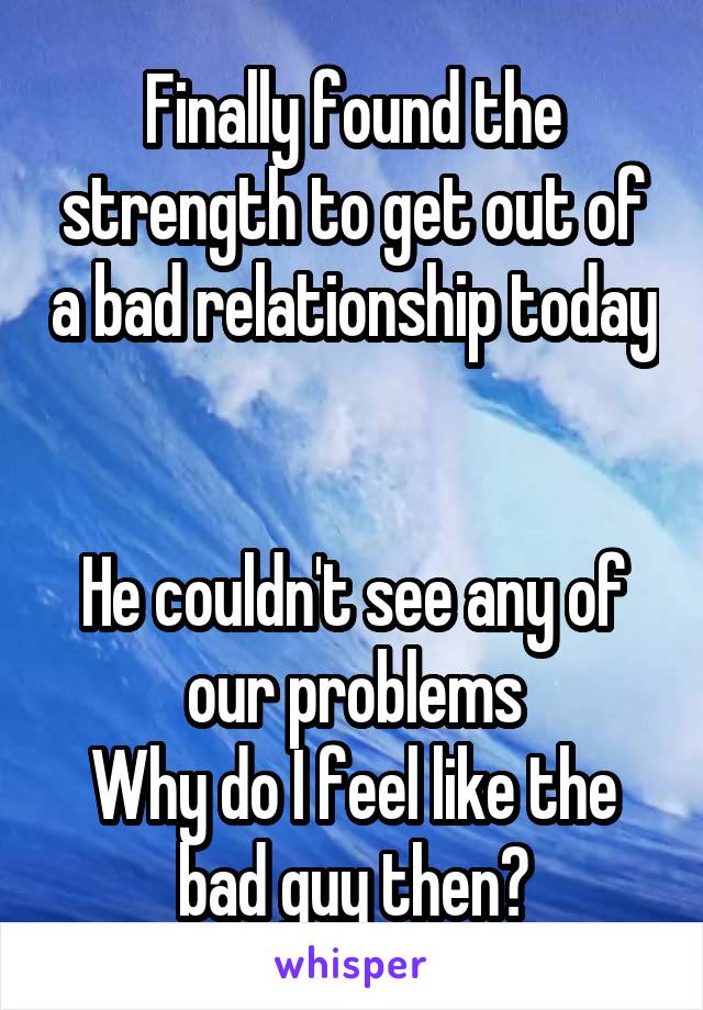 Finally found the strength to get out of a bad relationship today 

He couldn't see any of our problems
Why do I feel like the bad guy then?