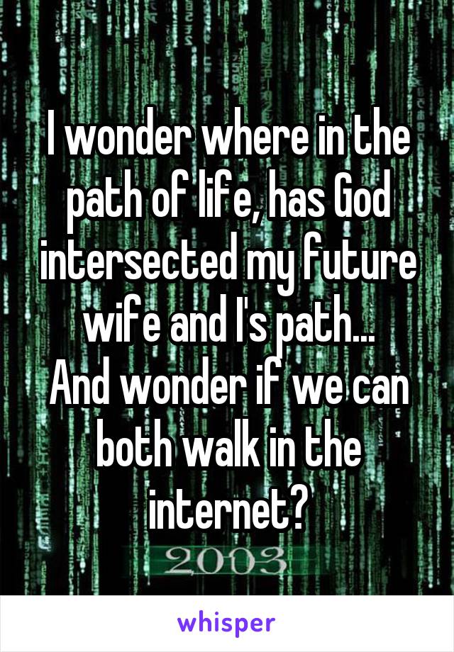 I wonder where in the path of life, has God intersected my future wife and I's path...
And wonder if we can both walk in the internet?