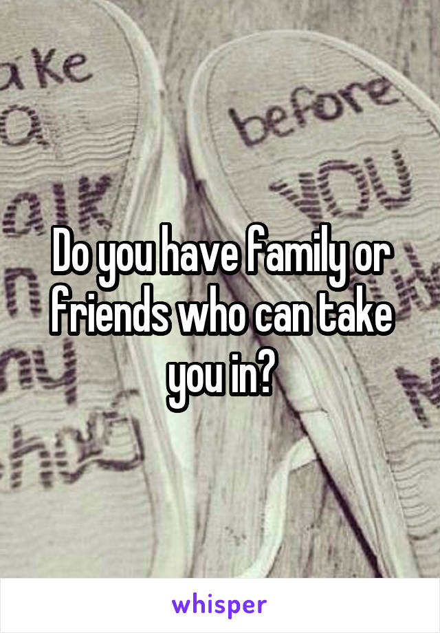 Do you have family or friends who can take you in?