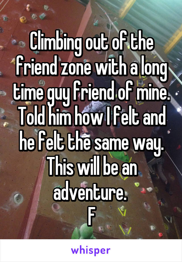 Climbing out of the friend zone with a long time guy friend of mine. Told him how I felt and he felt the same way. This will be an adventure. 
F