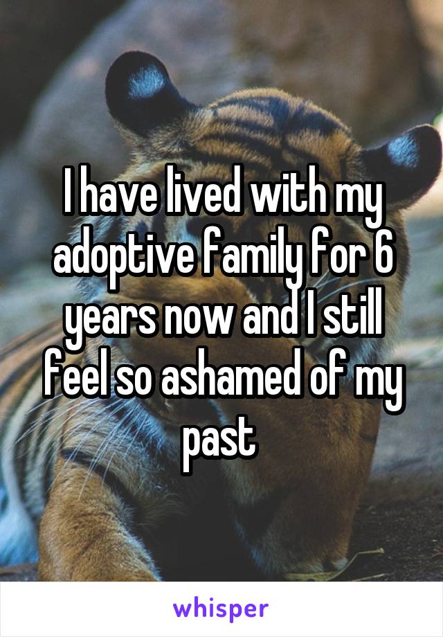 I have lived with my adoptive family for 6 years now and I still feel so ashamed of my past 