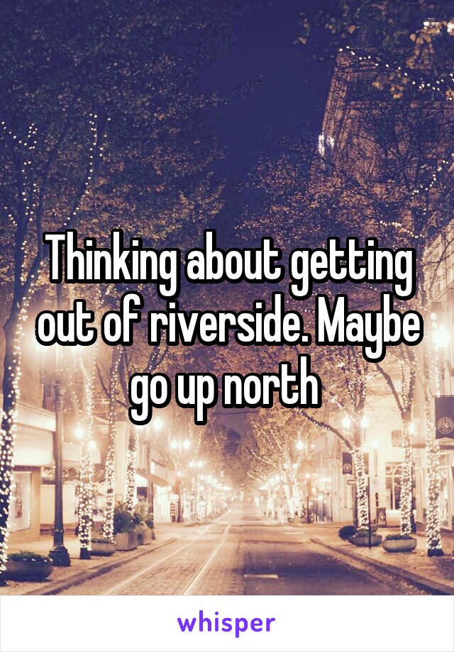 Thinking about getting out of riverside. Maybe go up north 