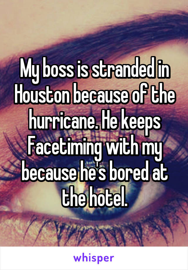 My boss is stranded in Houston because of the hurricane. He keeps Facetiming with my because he's bored at the hotel.