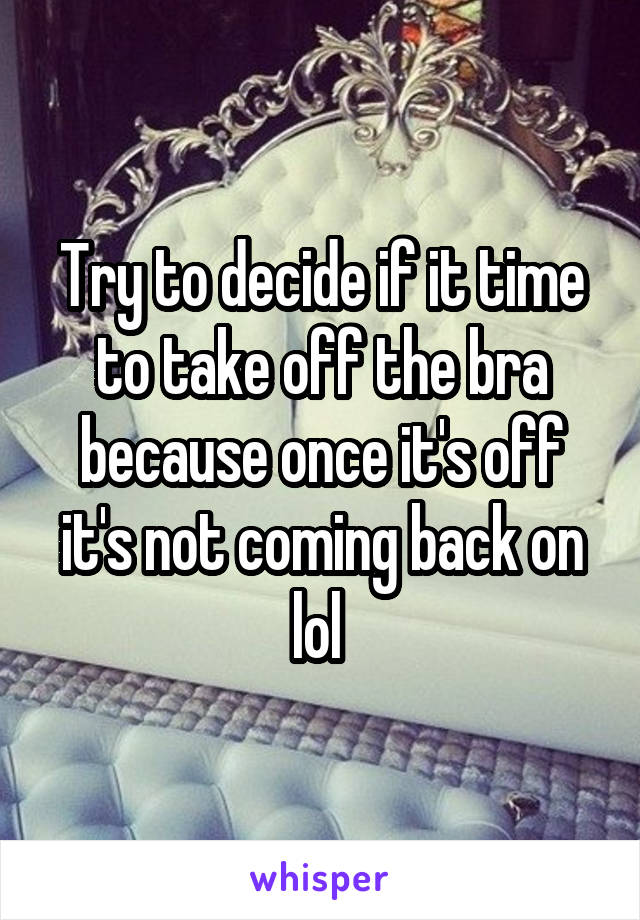 Try to decide if it time to take off the bra because once it's off it's not coming back on lol 