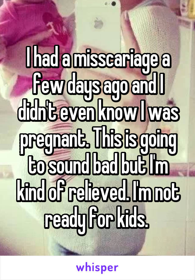 I had a misscariage a few days ago and I didn't even know I was pregnant. This is going to sound bad but I'm kind of relieved. I'm not ready for kids. 