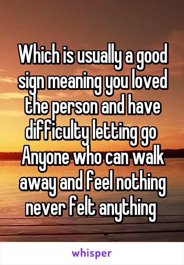 Which is usually a good sign meaning you loved the person and have difficulty letting go 
Anyone who can walk away and feel nothing never felt anything 