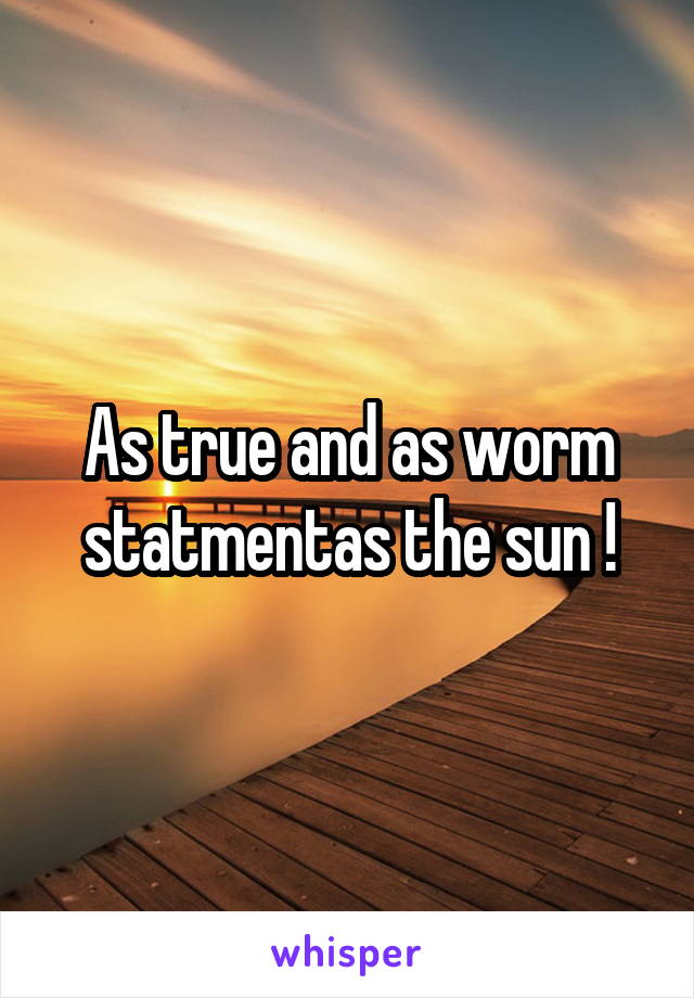 As true and as worm statmentas the sun !