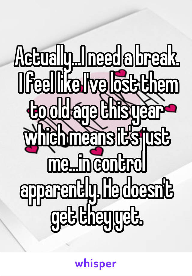 Actually...I need a break.  I feel like I've lost them to old age this year which means it's just me...in control apparently. He doesn't get they yet.