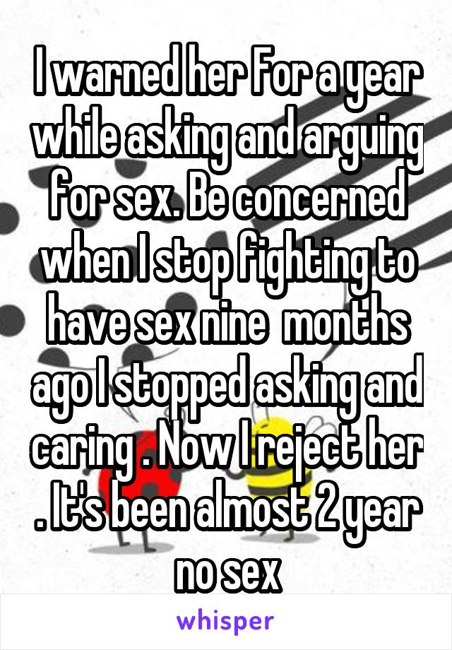 I warned her For a year while asking and arguing for sex. Be concerned when I stop fighting to have sex nine  months ago I stopped asking and caring . Now I reject her . It's been almost 2 year no sex