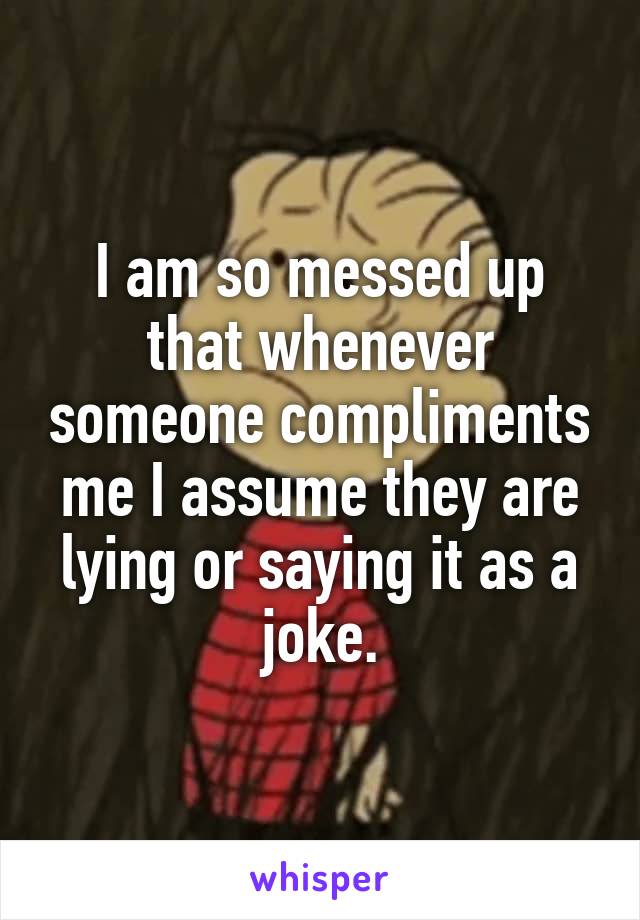 I am so messed up that whenever someone compliments me I assume they are lying or saying it as a joke.