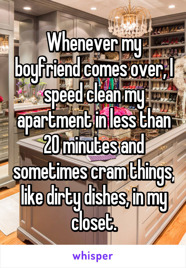 Whenever my boyfriend comes over, I speed clean my apartment in less than 20 minutes and sometimes cram things, like dirty dishes, in my closet.