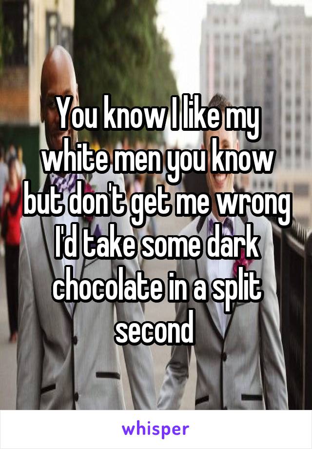 You know I like my white men you know but don't get me wrong I'd take some dark chocolate in a split second 