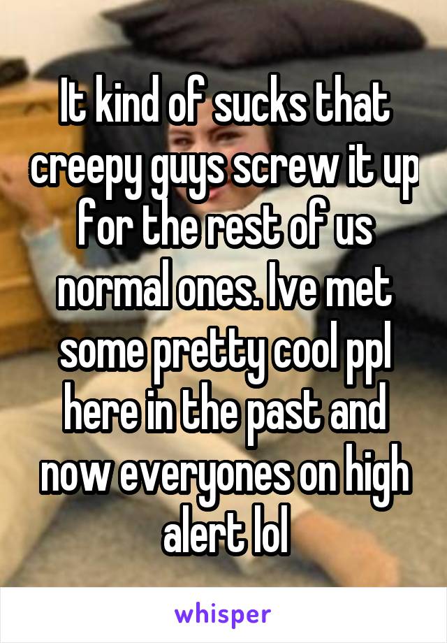 It kind of sucks that creepy guys screw it up for the rest of us normal ones. Ive met some pretty cool ppl here in the past and now everyones on high alert lol