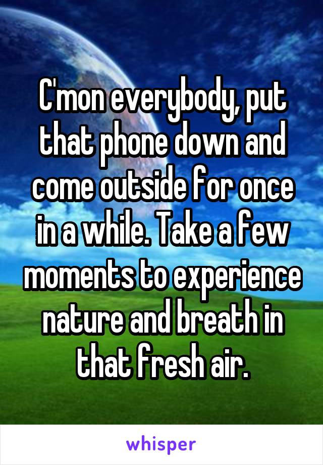 C'mon everybody, put that phone down and come outside for once in a while. Take a few moments to experience nature and breath in that fresh air.